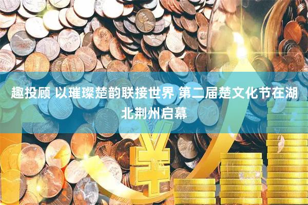 趣投顾 以璀璨楚韵联接世界 第二届楚文化节在湖北荆州启幕