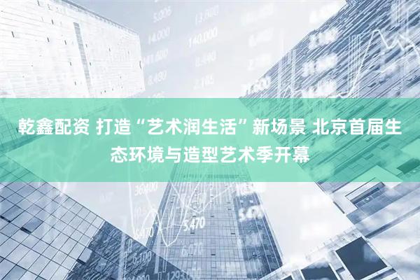 乾鑫配资 打造“艺术润生活”新场景 北京首届生态环境与造型艺术季开幕