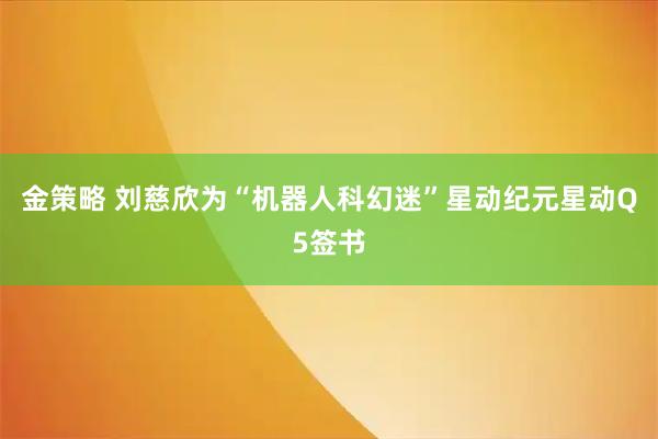金策略 刘慈欣为“机器人科幻迷”星动纪元星动Q5签书