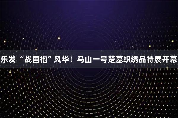 乐发 “战国袍”风华！马山一号楚墓织绣品特展开幕