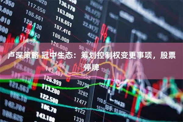 卢深策略 冠中生态：筹划控制权变更事项，股票停牌