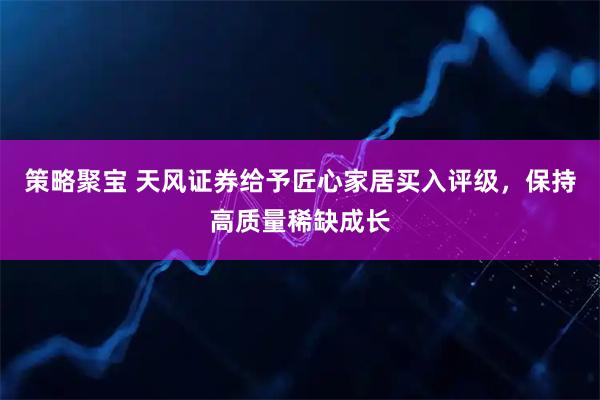策略聚宝 天风证券给予匠心家居买入评级，保持高质量稀缺成长