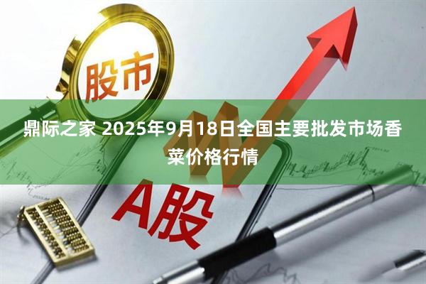 鼎际之家 2025年9月18日全国主要批发市场香菜价格行情