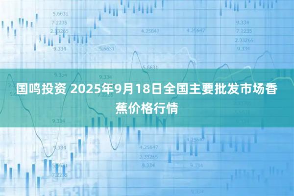 国鸣投资 2025年9月18日全国主要批发市场香蕉价格行情