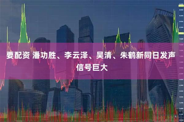 要配资 潘功胜、李云泽、吴清、朱鹤新同日发声 信号巨大