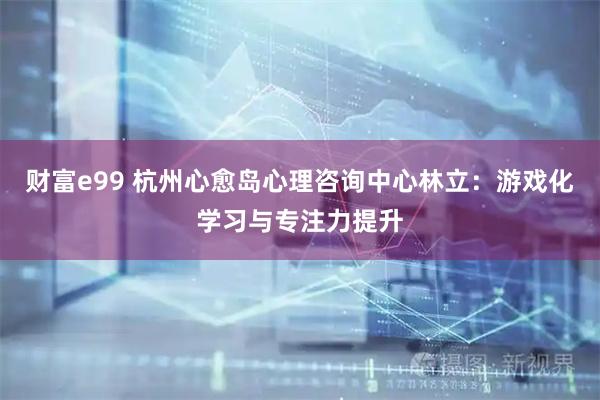 财富e99 杭州心愈岛心理咨询中心林立：游戏化学习与专注力提升