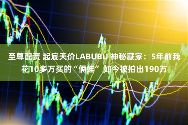 至尊配资 起底天价LABUBU 神秘藏家：5年前我花10多万买的“俩娃” 如今被拍出190万