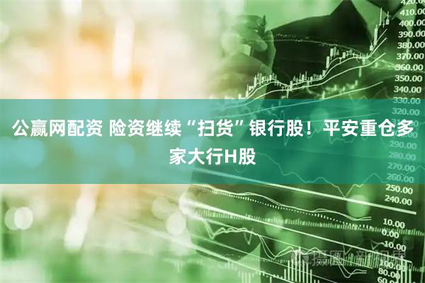 公赢网配资 险资继续“扫货”银行股！平安重仓多家大行H股