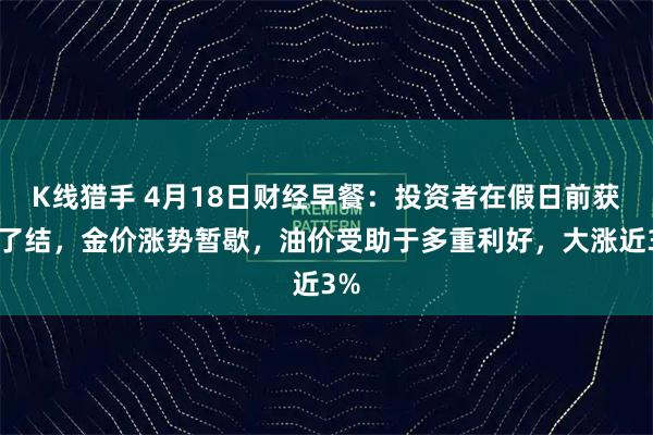 K线猎手 4月18日财经早餐：投资者在假日前获利了结，金价涨势暂歇，油价受助于多重利好，大涨近3%
