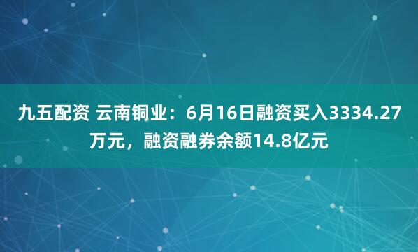 九五配资 云南铜业：6月16日融资买入3334.27万元，融资融券余额14.8亿元