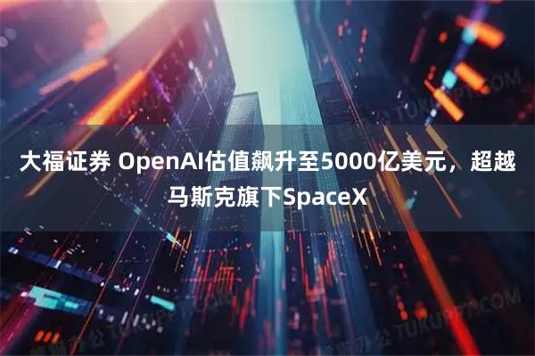 大福证券 OpenAI估值飙升至5000亿美元，超越马斯克旗下SpaceX