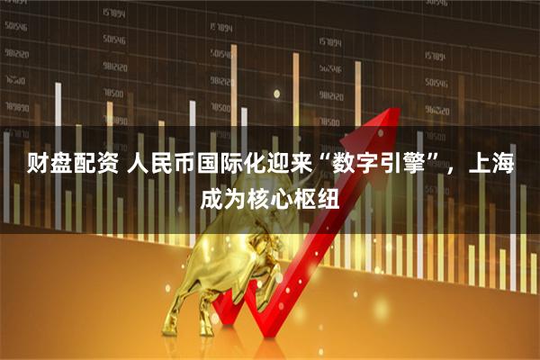 财盘配资 人民币国际化迎来“数字引擎”，上海成为核心枢纽
