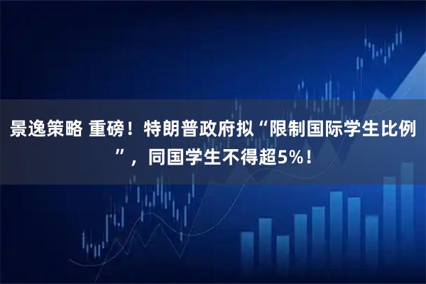景逸策略 重磅！特朗普政府拟“限制国际学生比例”，同国学生不得超5%！