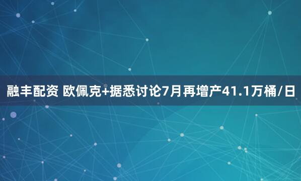 融丰配资 欧佩克+据悉讨论7月再增产41.1万桶/日