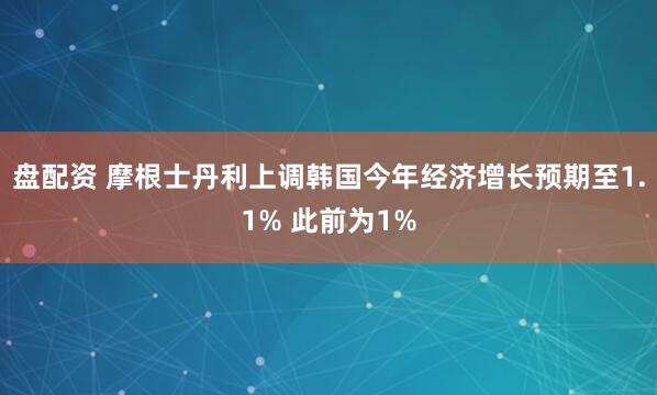盘配资 摩根士丹利上调韩国今年经济增长预期至1.1% 此前为1%