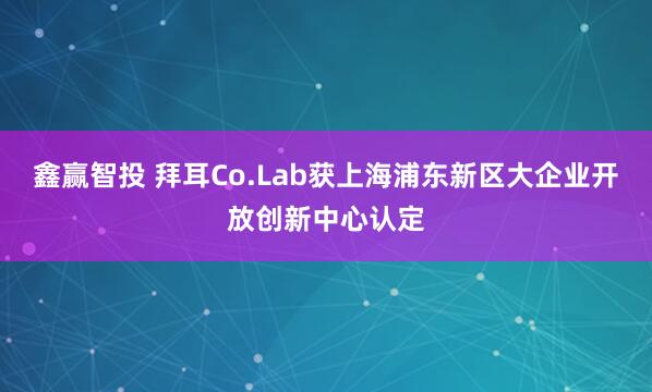 鑫赢智投 拜耳Co.Lab获上海浦东新区大企业开放创新中心认定
