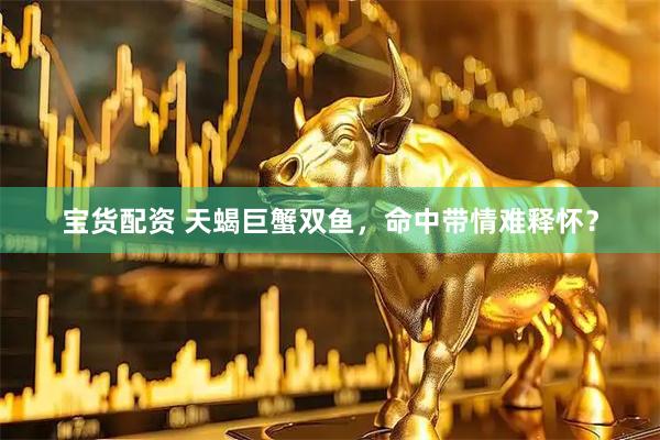 宝货配资 天蝎巨蟹双鱼，命中带情难释怀？