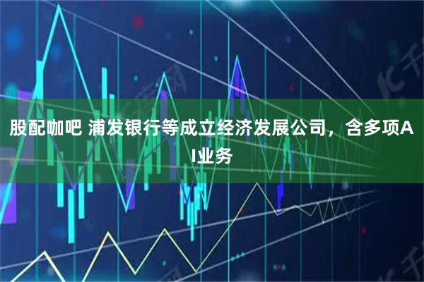 股配咖吧 浦发银行等成立经济发展公司，含多项AI业务