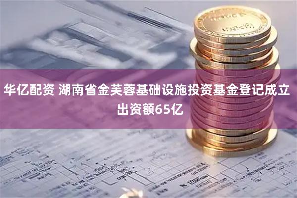 华亿配资 湖南省金芙蓉基础设施投资基金登记成立  出资额65亿