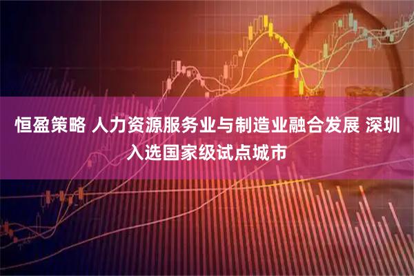 恒盈策略 人力资源服务业与制造业融合发展 深圳入选国家级试点城市