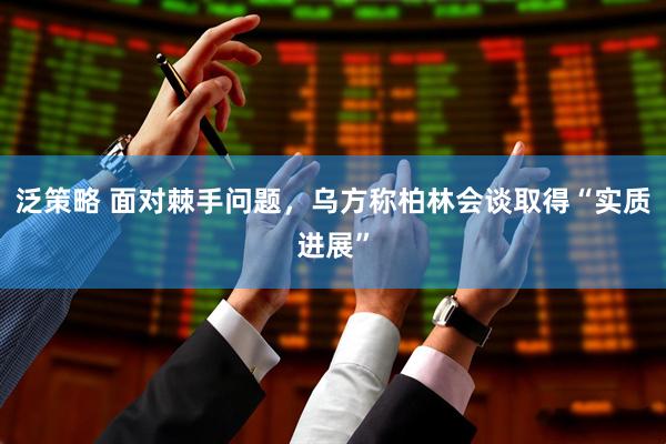 泛策略 面对棘手问题，乌方称柏林会谈取得“实质进展”