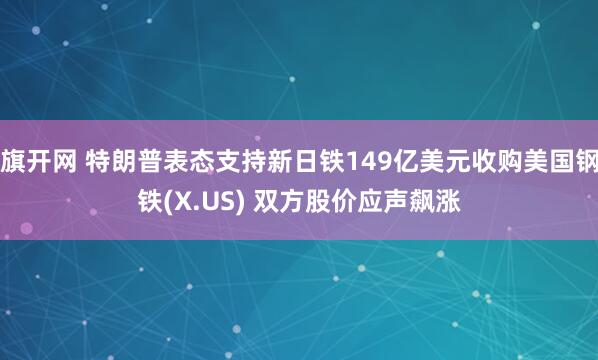 旗开网 特朗普表态支持新日铁149亿美元收购美国钢铁(X.US) 双方股价应声飙涨