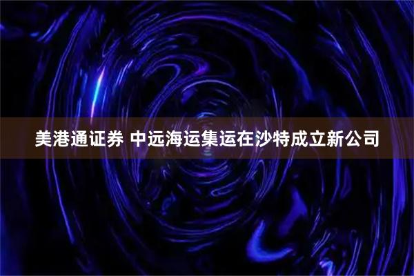美港通证券 中远海运集运在沙特成立新公司