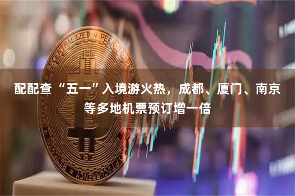 配配查 “五一”入境游火热，成都、厦门、南京等多地机票预订增一倍