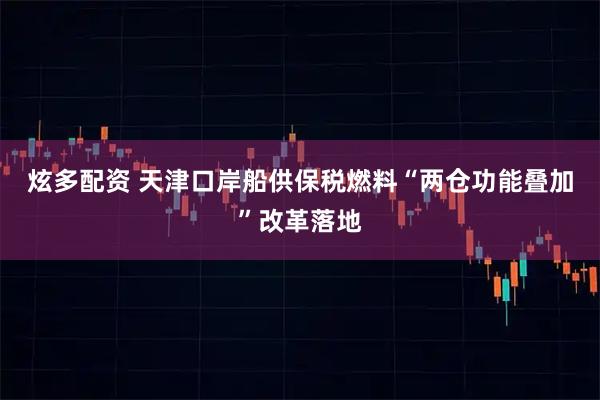 炫多配资 天津口岸船供保税燃料“两仓功能叠加”改革落地