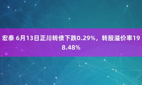 宏泰 6月13日正川转债下跌0.29%，转股溢价率198.48%