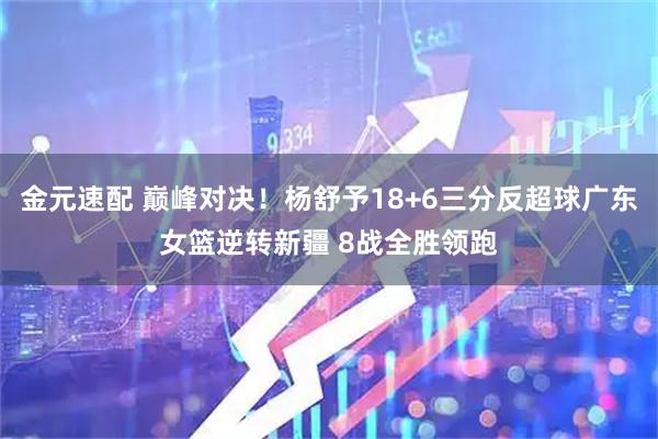 金元速配 巅峰对决！杨舒予18+6三分反超球广东女篮逆转新疆 8战全胜领跑