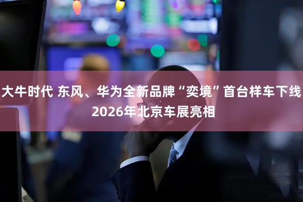 大牛时代 东风、华为全新品牌“奕境”首台样车下线 2026年北京车展亮相