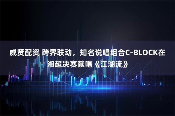 威贤配资 跨界联动，知名说唱组合C-BLOCK在湘超决赛献唱《江湖流》
