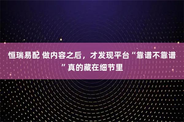 恒瑞易配 做内容之后，才发现平台“靠谱不靠谱”真的藏在细节里