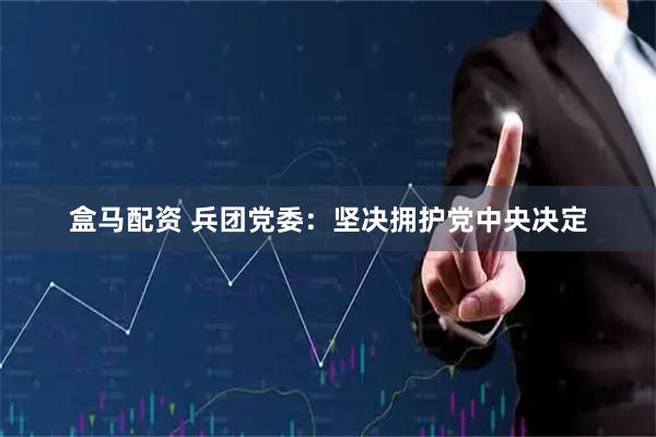 盒马配资 兵团党委:坚决拥护党中央决定