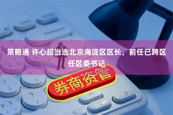 策略通 许心超当选北京海淀区区长，前任已跨区任区委书记