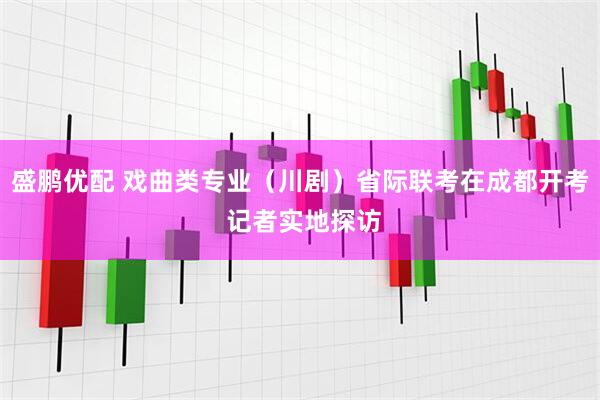 盛鹏优配 戏曲类专业（川剧）省际联考在成都开考 记者实地探访