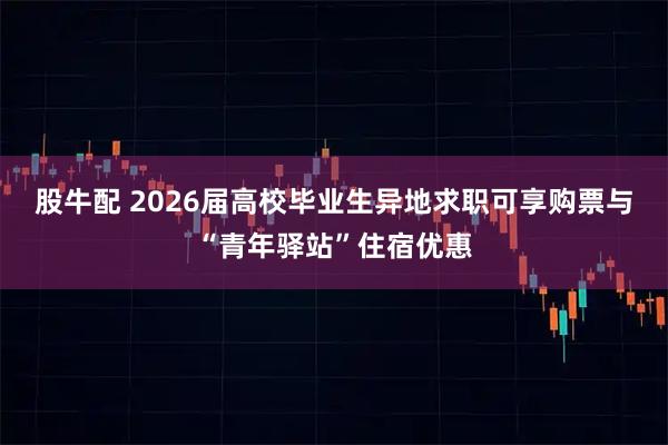 股牛配 2026届高校毕业生异地求职可享购票与“青年驿站”住宿优惠