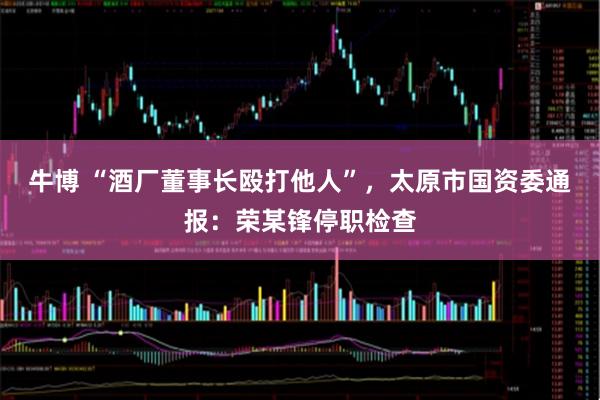 牛博 “酒厂董事长殴打他人”，太原市国资委通报：荣某锋停职检查