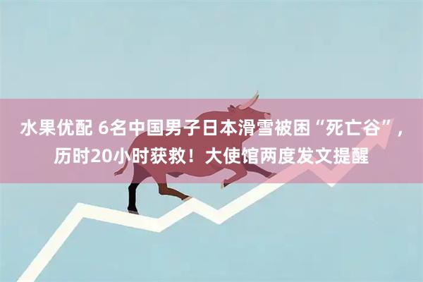 水果优配 6名中国男子日本滑雪被困“死亡谷”，历时20小时获救！大使馆两度发文提醒