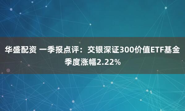 华盛配资 一季报点评：交银深证300价值ETF基金季度涨幅2.22%