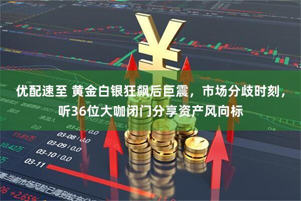 优配速至 黄金白银狂飙后巨震，市场分歧时刻，听36位大咖闭门分享资产风向标