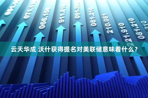 云天华成 沃什获得提名对美联储意味着什么？