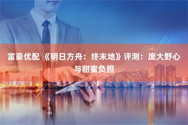 富豪优配 《明日方舟：终末地》评测：庞大野心与甜蜜负担