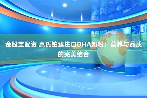 金股宝配资 惠氏铂臻进口DHA奶粉：营养与品质的完美结合