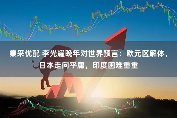 集采优配 李光耀晚年对世界预言：欧元区解体，日本走向平庸，印度困难重重