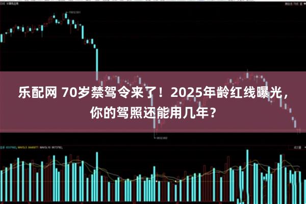 乐配网 70岁禁驾令来了！2025年龄红线曝光，你的驾照还能用几年？