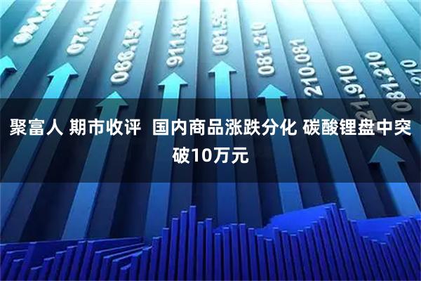 聚富人 期市收评  国内商品涨跌分化 碳酸锂盘中突破10万元