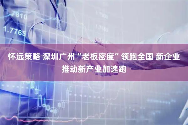 怀远策略 深圳广州“老板密度”领跑全国 新企业推动新产业加速跑