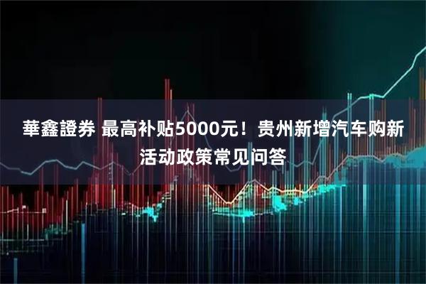 華鑫證券 最高补贴5000元！贵州新增汽车购新活动政策常见问答